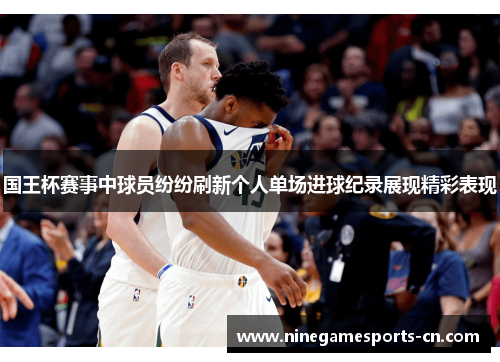 国王杯赛事中球员纷纷刷新个人单场进球纪录展现精彩表现