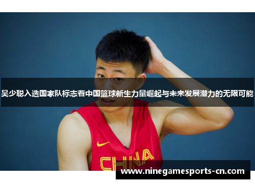 吴少聪入选国家队标志着中国篮球新生力量崛起与未来发展潜力的无限可能
