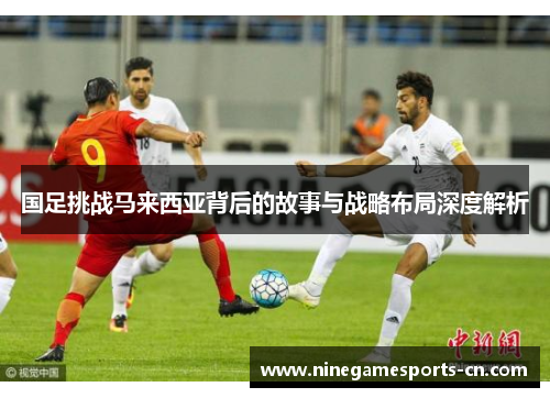 国足挑战马来西亚背后的故事与战略布局深度解析
