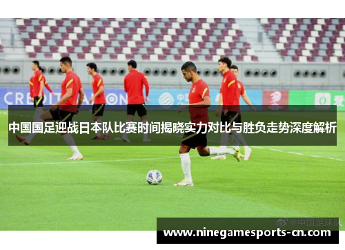 中国国足迎战日本队比赛时间揭晓实力对比与胜负走势深度解析